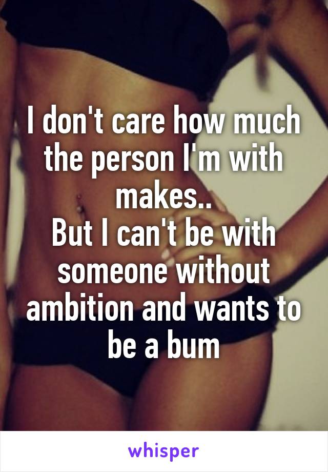 I don't care how much the person I'm with makes..
But I can't be with someone without ambition and wants to be a bum