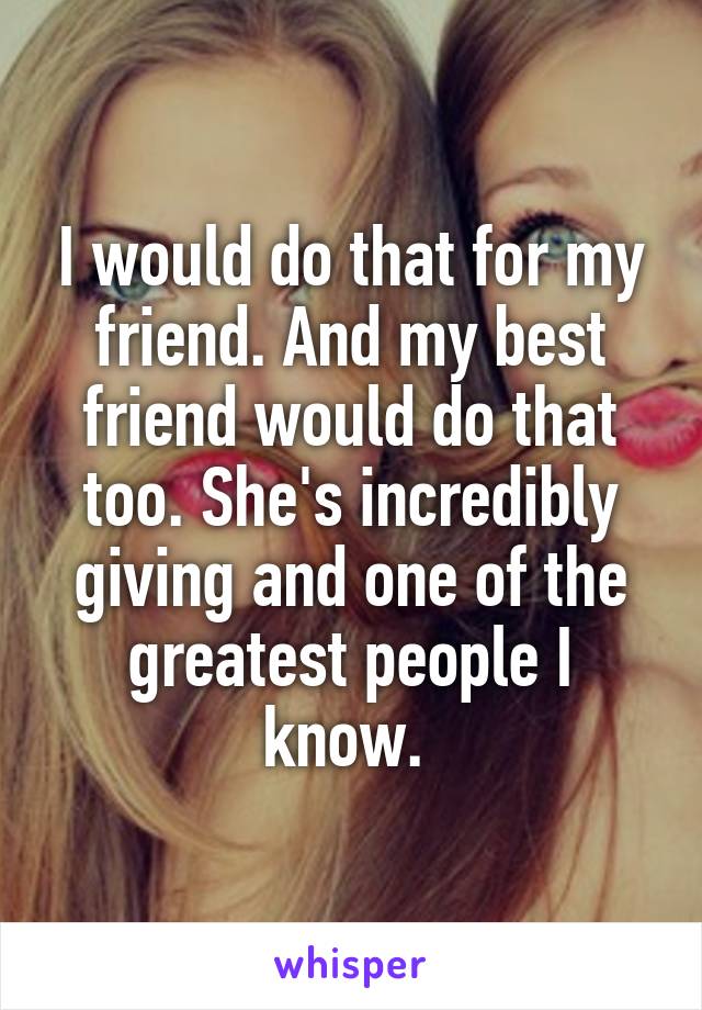 I would do that for my friend. And my best friend would do that too. She's incredibly giving and one of the greatest people I know. 