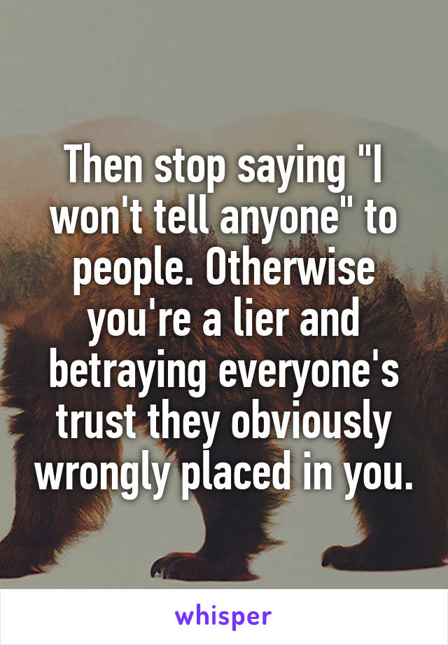 Then stop saying "I won't tell anyone" to people. Otherwise you're a lier and betraying everyone's trust they obviously wrongly placed in you.