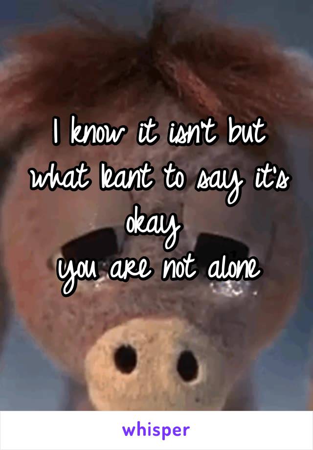 I know it isn't but what Ieant to say it's okay 
you are not alone
