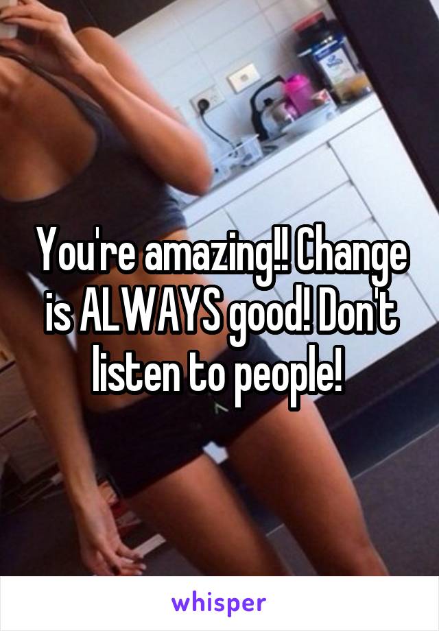 You're amazing!! Change is ALWAYS good! Don't listen to people! 