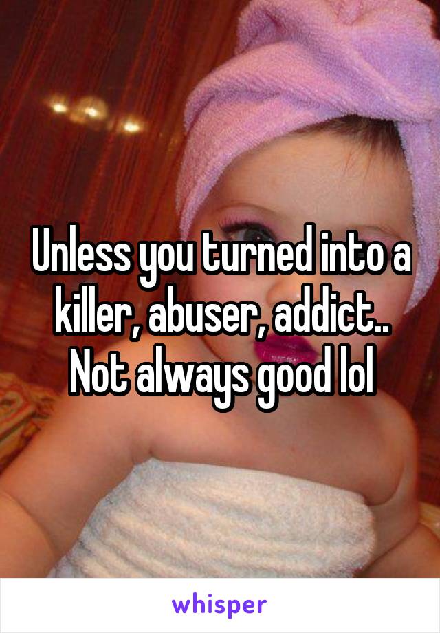 Unless you turned into a killer, abuser, addict.. Not always good lol