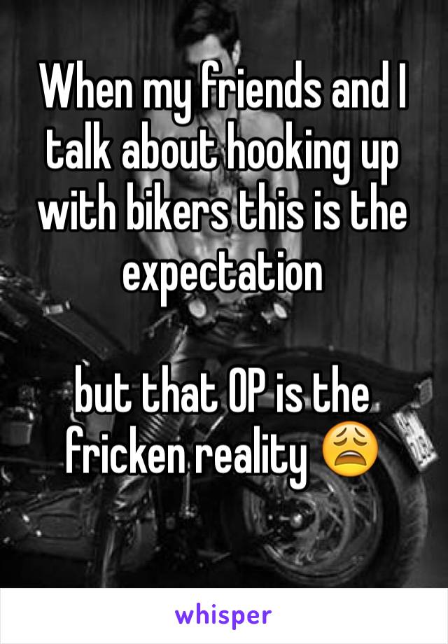 When my friends and I talk about hooking up with bikers this is the expectation 

but that OP is the fricken reality 😩