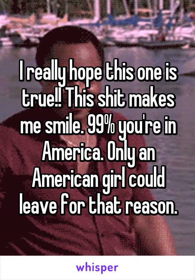 I really hope this one is true!! This shit makes me smile. 99% you're in America. Only an American girl could leave for that reason.