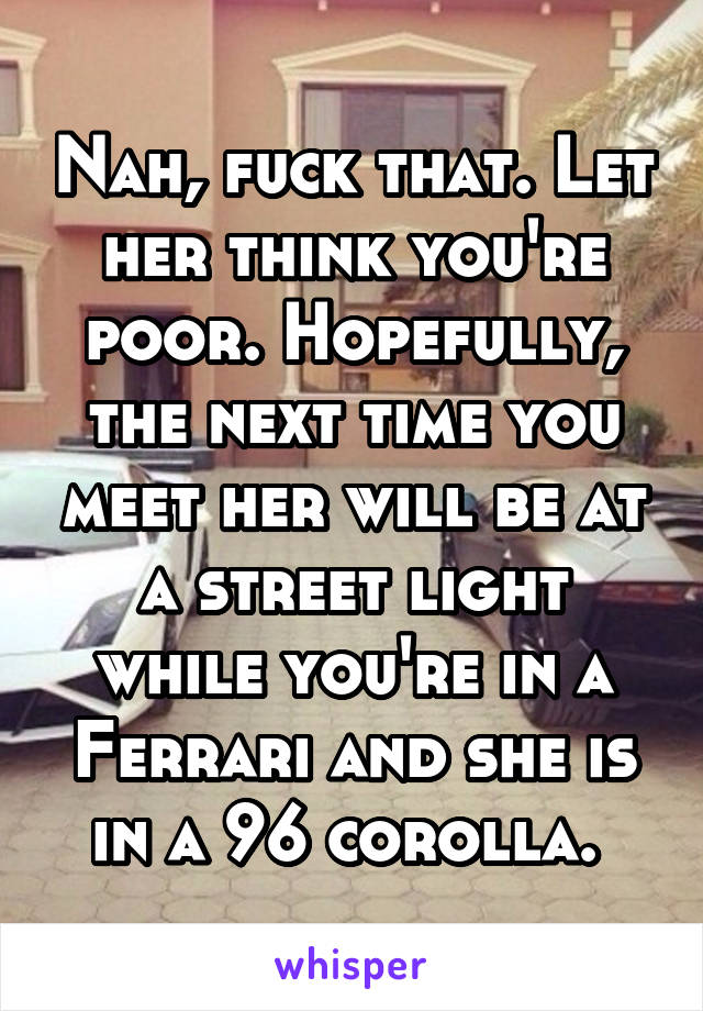 Nah, fuck that. Let her think you're poor. Hopefully, the next time you meet her will be at a street light while you're in a Ferrari and she is in a 96 corolla. 