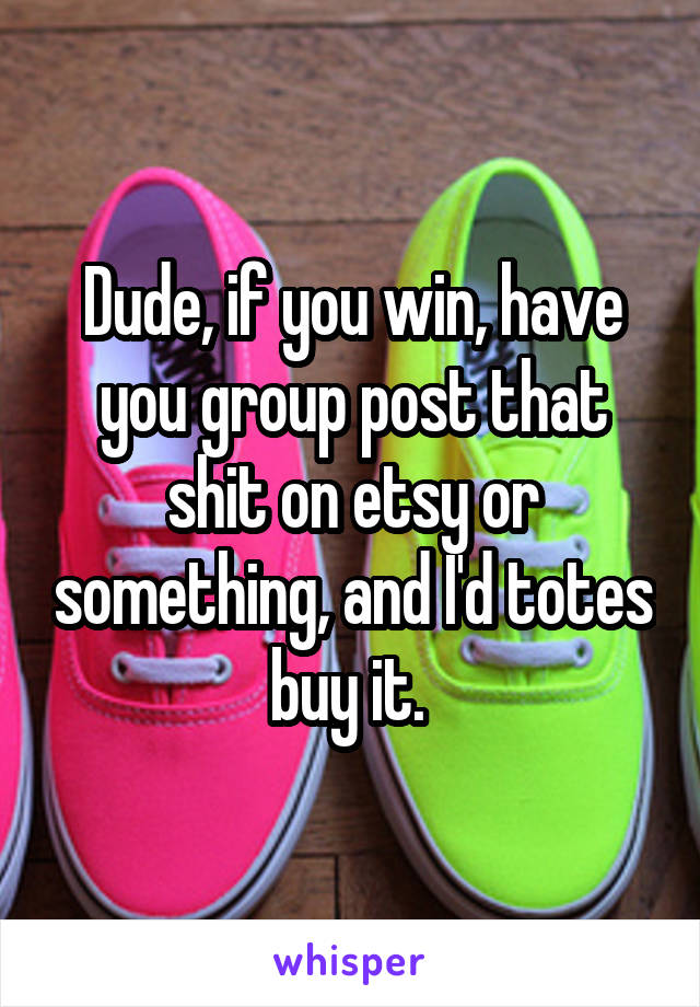 Dude, if you win, have you group post that shit on etsy or something, and I'd totes buy it. 