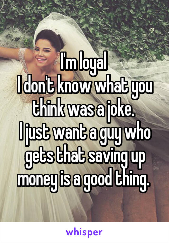 I'm loyal 
I don't know what you think was a joke. 
I just want a guy who gets that saving up money is a good thing. 