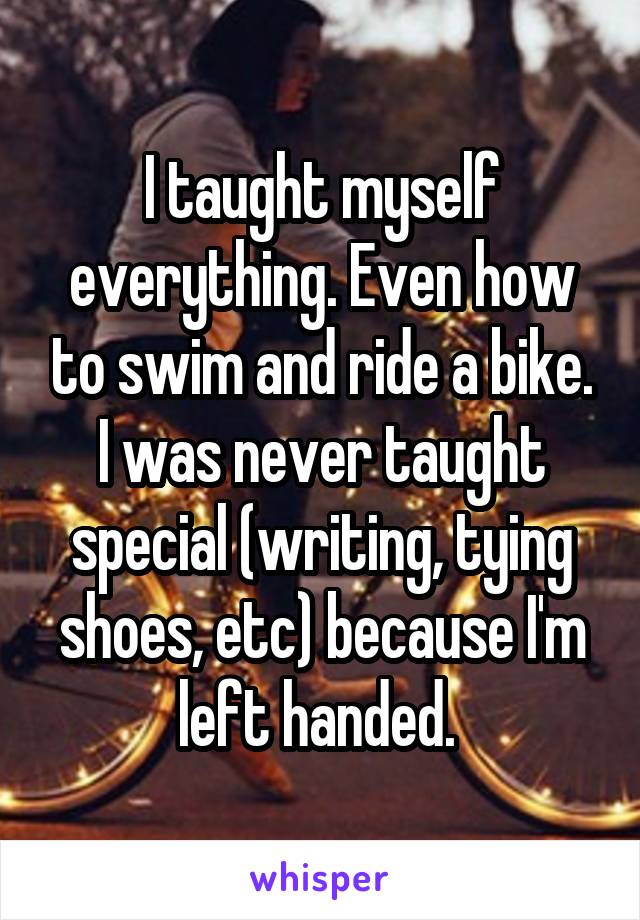 I taught myself everything. Even how to swim and ride a bike. I was never taught special (writing, tying shoes, etc) because I'm left handed. 