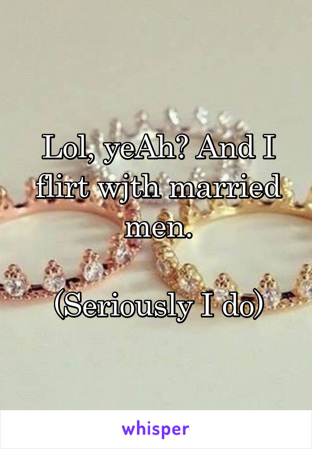 Lol, yeAh? And I flirt wjth married men.

(Seriously I do)