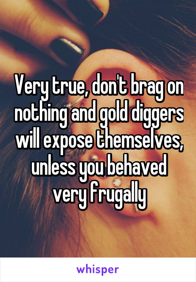 Very true, don't brag on nothing and gold diggers will expose themselves, unless you behaved very frugally