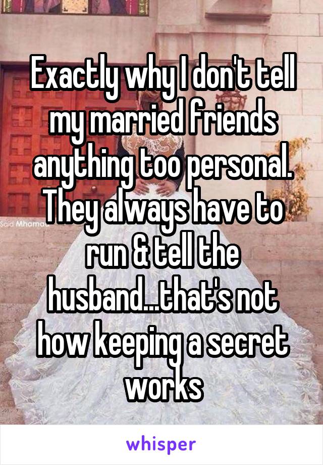 Exactly why I don't tell my married friends anything too personal. They always have to run & tell the husband...that's not how keeping a secret works