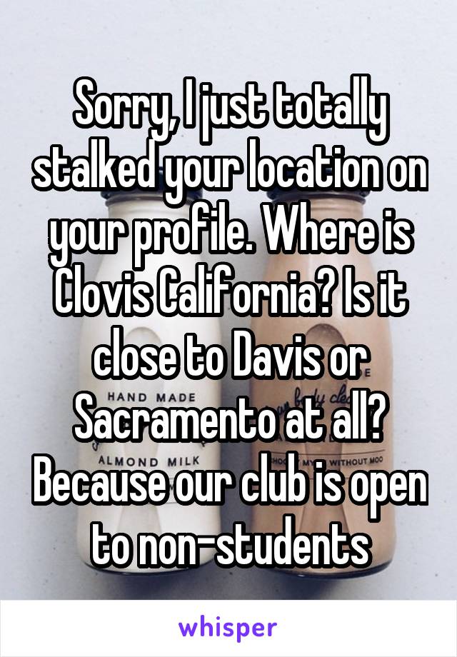 Sorry, I just totally stalked your location on your profile. Where is Clovis California? Is it close to Davis or Sacramento at all? Because our club is open to non-students