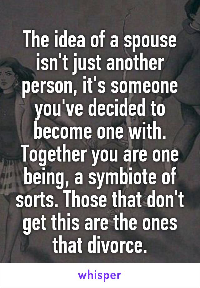 The idea of a spouse isn't just another person, it's someone you've decided to become one with. Together you are one being, a symbiote of sorts. Those that don't get this are the ones that divorce.