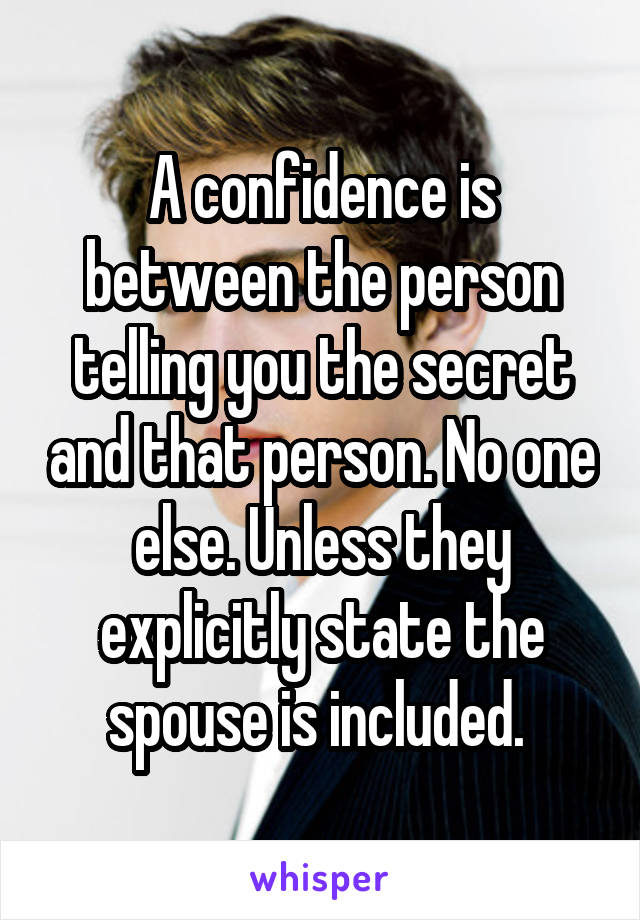 A confidence is between the person telling you the secret and that person. No one else. Unless they explicitly state the spouse is included. 