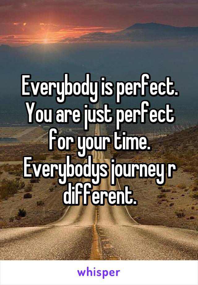 Everybody is perfect. You are just perfect for your time. Everybodys journey r different.