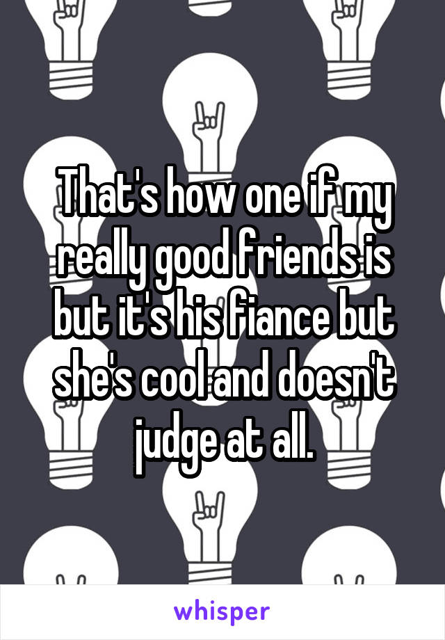 That's how one if my really good friends is but it's his fiance but she's cool and doesn't judge at all.