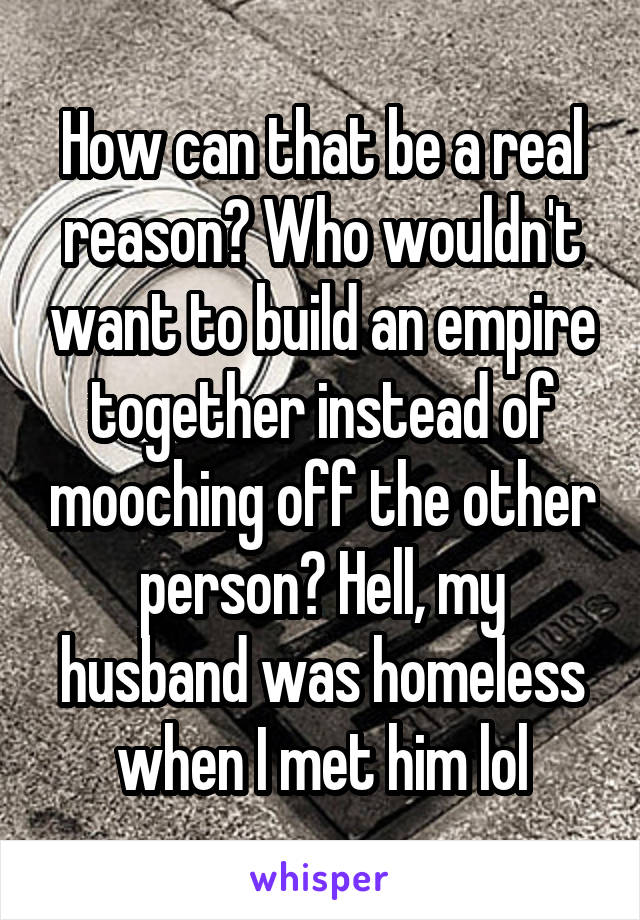 How can that be a real reason? Who wouldn't want to build an empire together instead of mooching off the other person? Hell, my husband was homeless when I met him lol