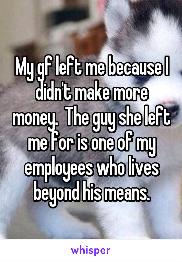 My gf left me because I didn't make more money.  The guy she left me for is one of my employees who lives beyond his means.