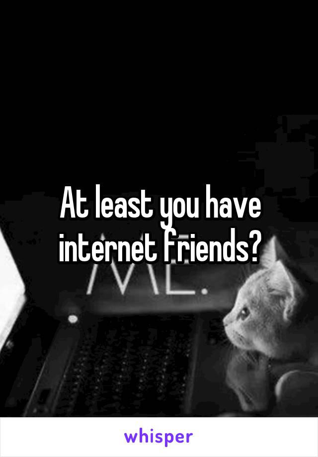 At least you have internet friends?