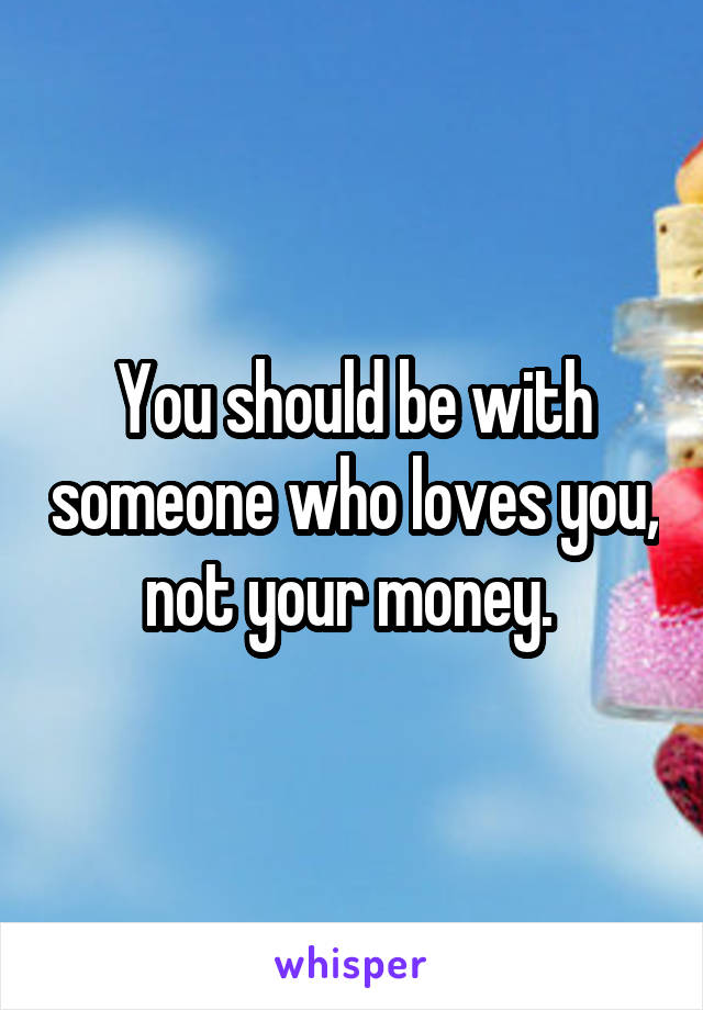 You should be with someone who loves you, not your money. 