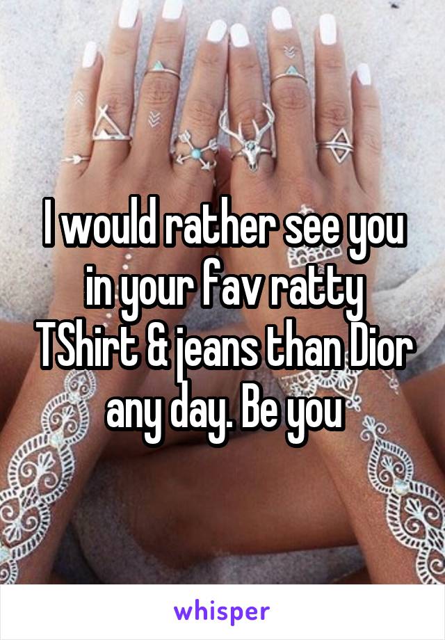 I would rather see you in your fav ratty TShirt & jeans than Dior any day. Be you