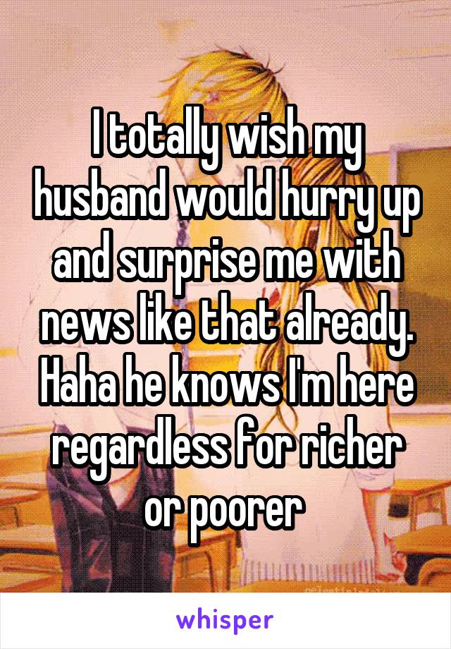 I totally wish my husband would hurry up and surprise me with news like that already. Haha he knows I'm here regardless for richer or poorer 