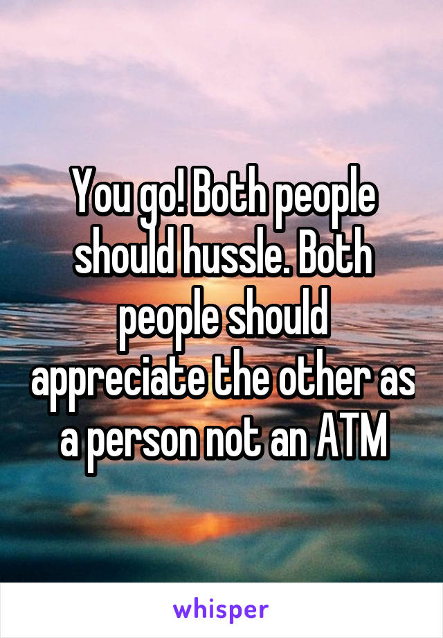 You go! Both people should hussle. Both people should appreciate the other as a person not an ATM