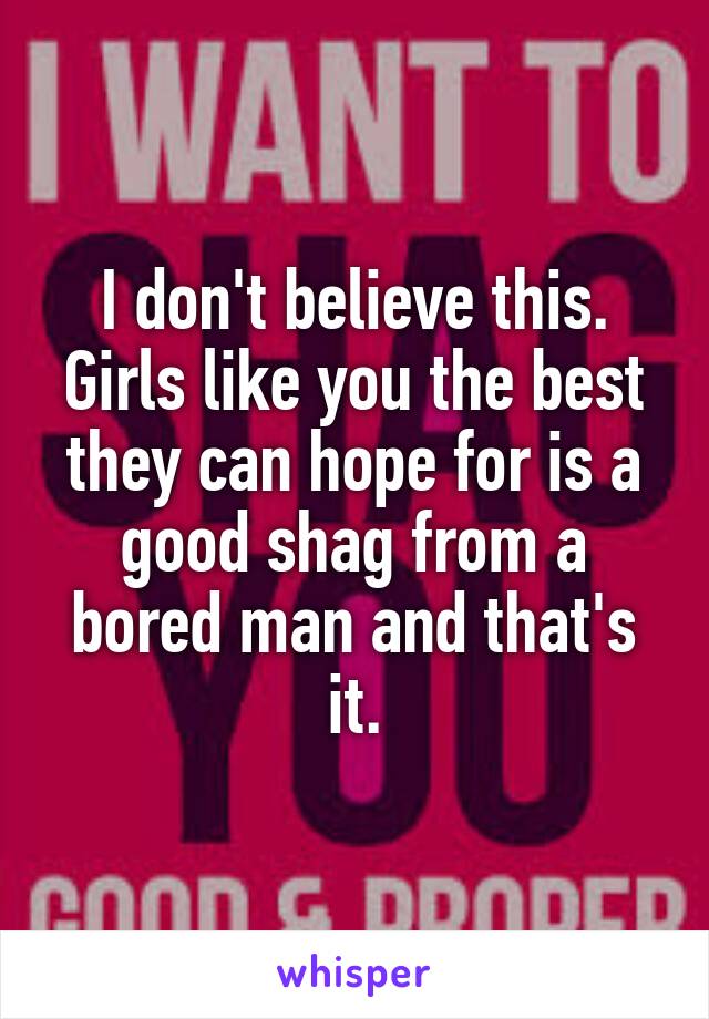 I don't believe this. Girls like you the best they can hope for is a good shag from a bored man and that's it.