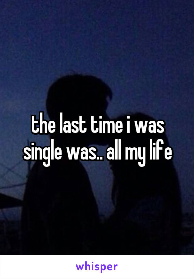 the last time i was single was.. all my life