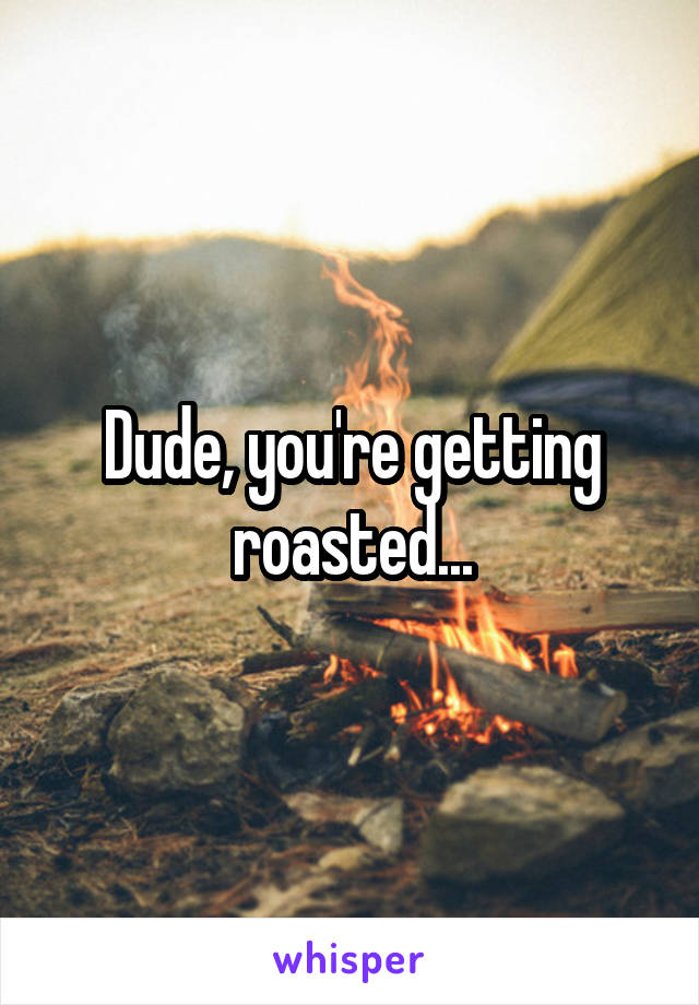 Dude, you're getting roasted...