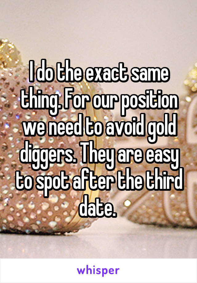 I do the exact same thing. For our position we need to avoid gold diggers. They are easy to spot after the third date. 