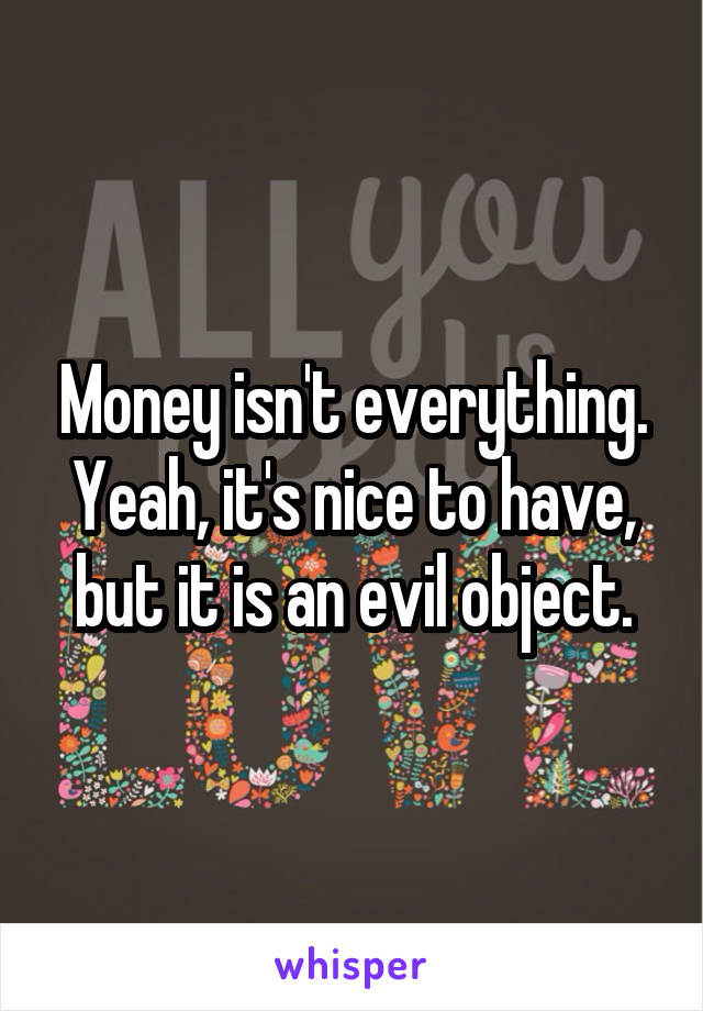 Money isn't everything. Yeah, it's nice to have, but it is an evil object.