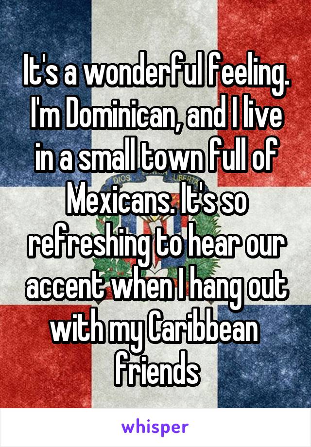 It's a wonderful feeling. I'm Dominican, and I live in a small town full of Mexicans. It's so refreshing to hear our accent when I hang out with my Caribbean  friends