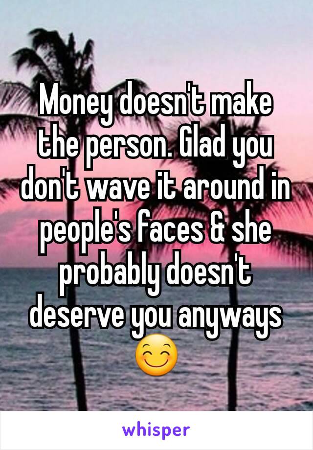 Money doesn't make the person. Glad you don't wave it around in people's faces & she probably doesn't deserve you anyways 😊