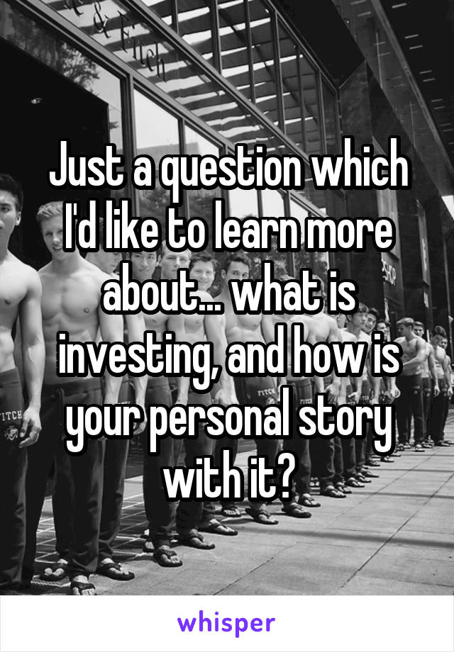 Just a question which I'd like to learn more about... what is investing, and how is your personal story with it?