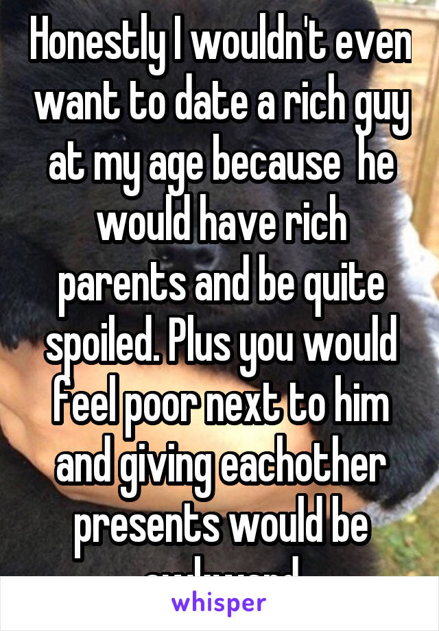 Honestly I wouldn't even want to date a rich guy at my age because  he would have rich parents and be quite spoiled. Plus you would feel poor next to him and giving eachother presents would be awkward