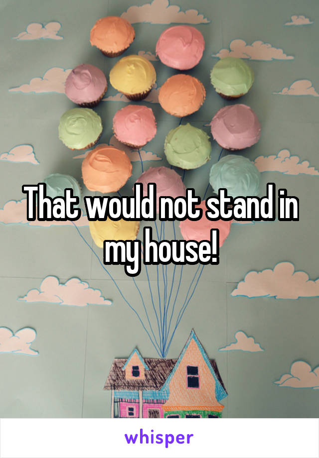 That would not stand in my house!