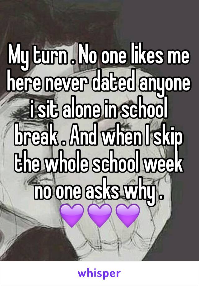 My turn . No one likes me here never dated anyone i sit alone in school break . And when I skip the whole school week no one asks why .         💜💜💜