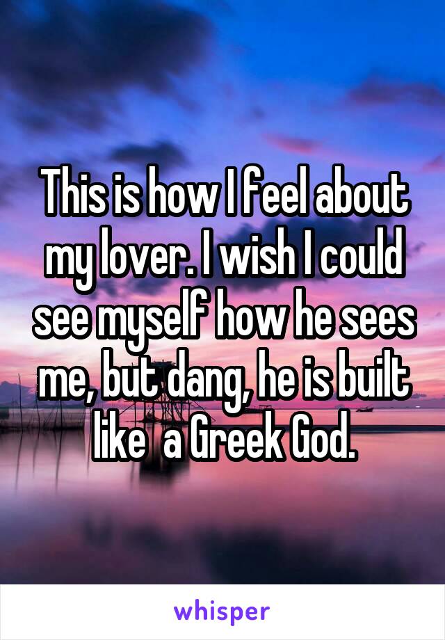 This is how I feel about my lover. I wish I could see myself how he sees me, but dang, he is built like  a Greek God.