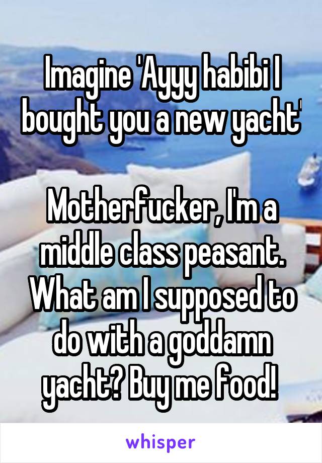 Imagine 'Ayyy habibi I bought you a new yacht'

Motherfucker, I'm a middle class peasant. What am I supposed to do with a goddamn yacht? Buy me food! 