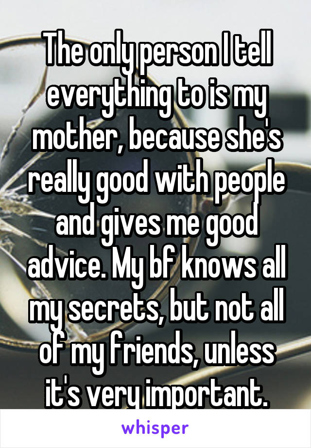 The only person I tell everything to is my mother, because she's really good with people and gives me good advice. My bf knows all my secrets, but not all of my friends, unless it's very important.