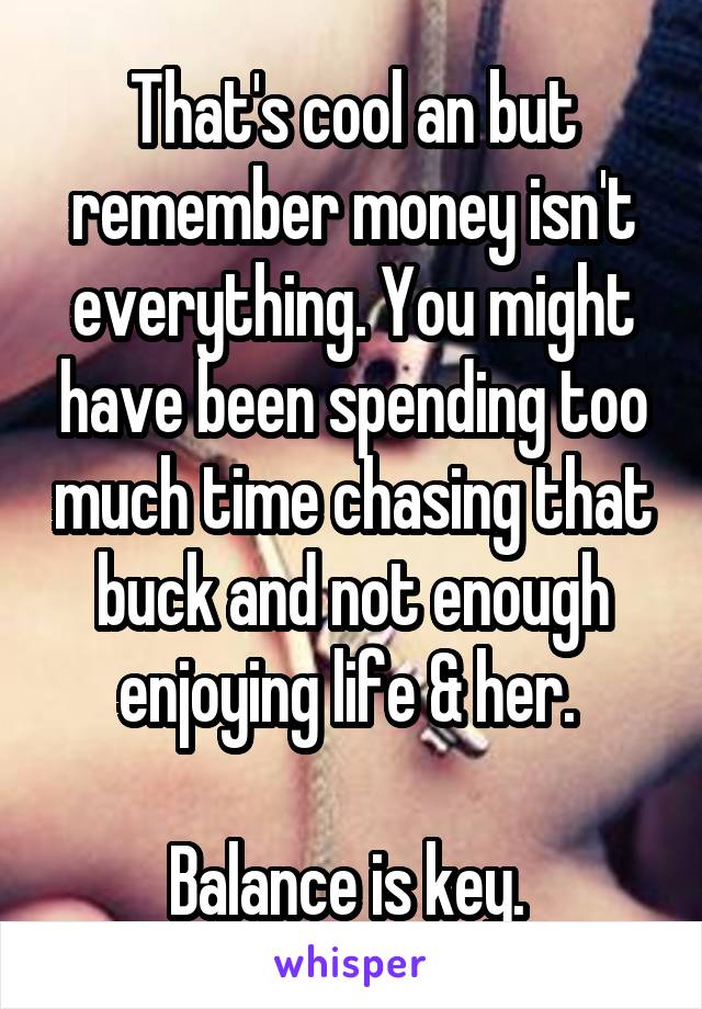 That's cool an but remember money isn't everything. You might have been spending too much time chasing that buck and not enough enjoying life & her. 

Balance is key. 