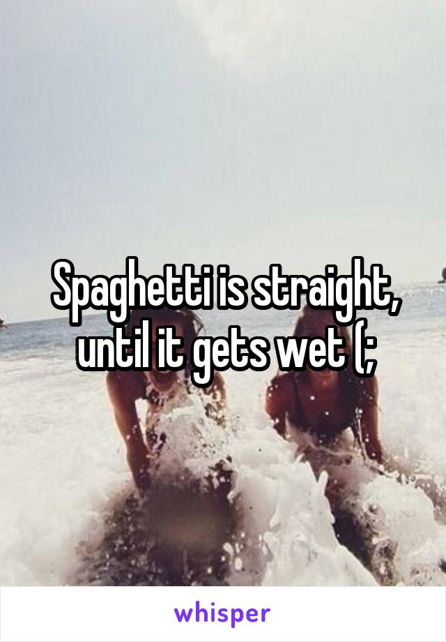 Spaghetti is straight, until it gets wet (;