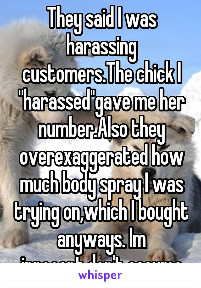 They said I was harassing customers.The chick I "harassed"gave me her number.Also they overexaggerated how much body spray I was trying on,which I bought anyways. Im innocent,don't assume