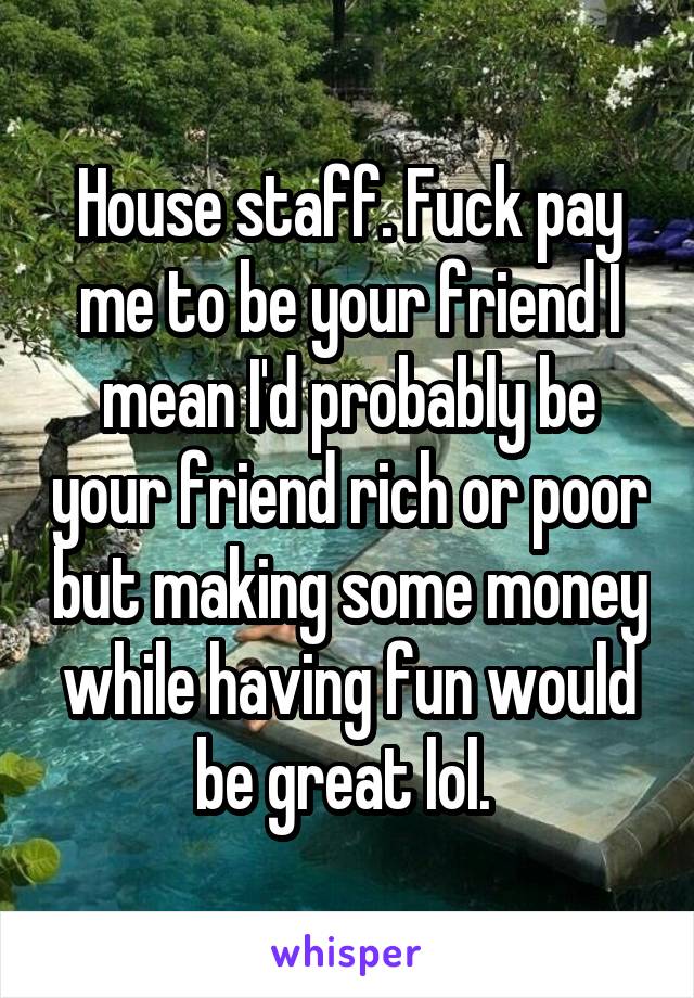 House staff. Fuck pay me to be your friend I mean I'd probably be your friend rich or poor but making some money while having fun would be great lol. 