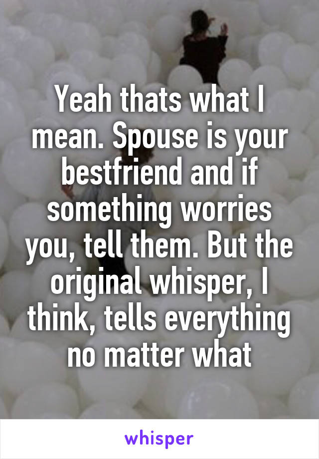 Yeah thats what I mean. Spouse is your bestfriend and if something worries you, tell them. But the original whisper, I think, tells everything no matter what