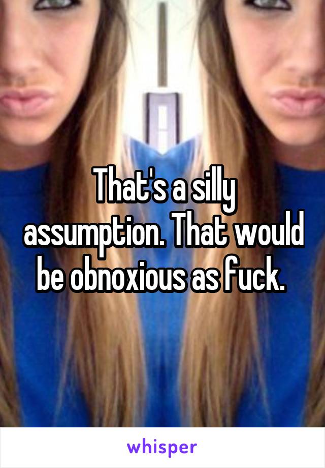 That's a silly assumption. That would be obnoxious as fuck. 