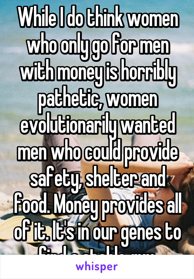 While I do think women who only go for men with money is horribly pathetic, women evolutionarily wanted men who could provide safety, shelter and food. Money provides all of it. It's in our genes to find a stable guy.