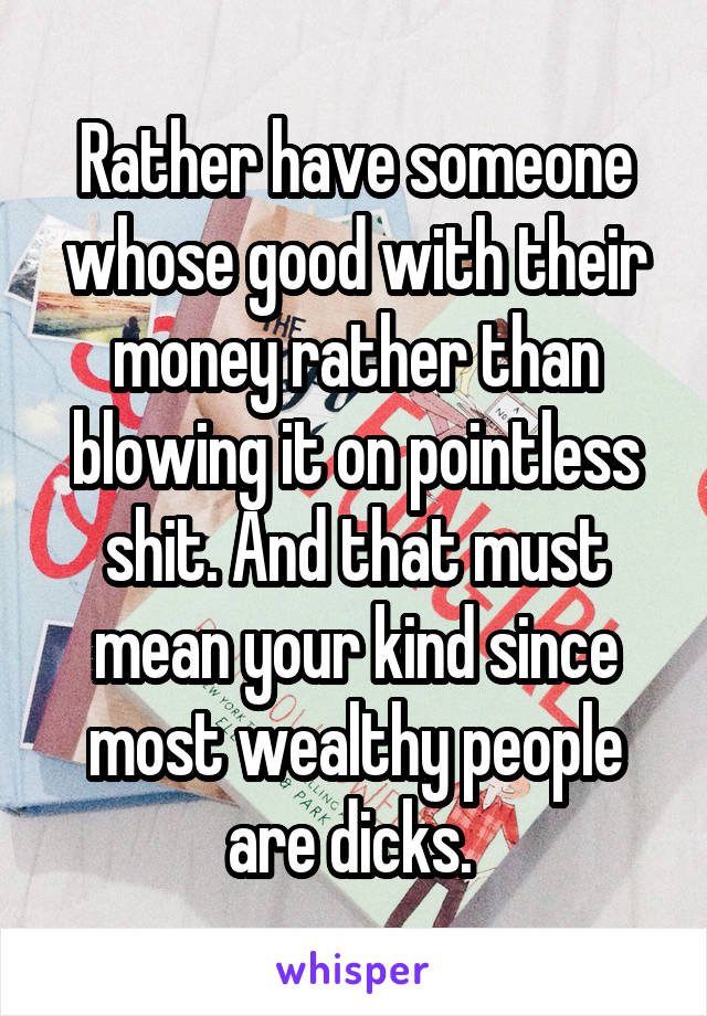 Rather have someone whose good with their money rather than blowing it on pointless shit. And that must mean your kind since most wealthy people are dicks. 