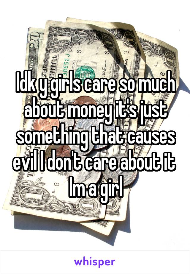 Idk y girls care so much about money it's just something that causes evil I don't care about it 
Im a girl